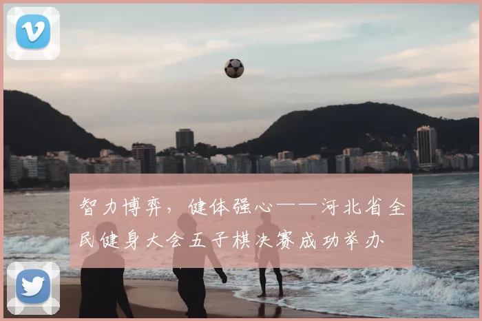 智力博弈，健体强心——河北省全民健身大会五子棋决赛成功举办
