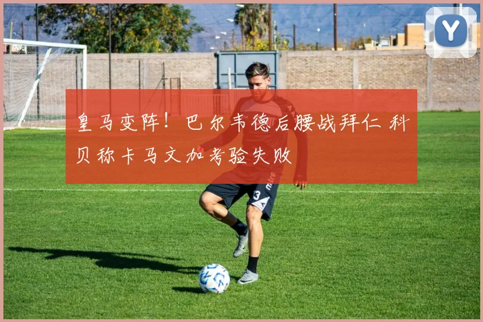 皇马变阵！巴尔韦德后腰战拜仁 科贝称卡马文加考验失败