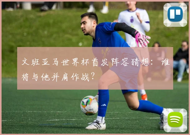 文班亚马世界杯首发阵容猜想:谁将与他并肩作战?