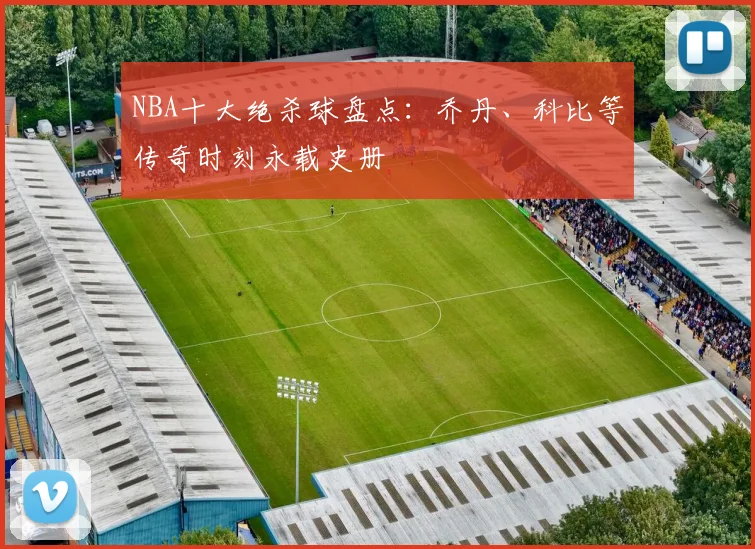 NBA十大绝杀球盘点:乔丹、科比等传奇时刻永载史册