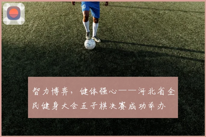 智力博弈，健体强心——河北省全民健身大会五子棋决赛成功举办