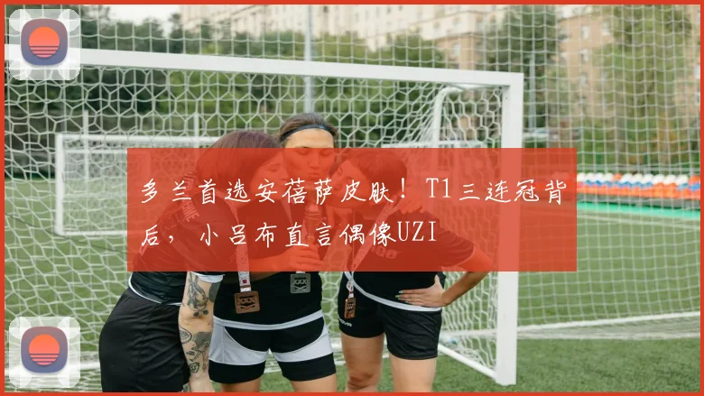 多兰首选安蓓萨皮肤！T1三连冠背后，小吕布直言偶像UZI