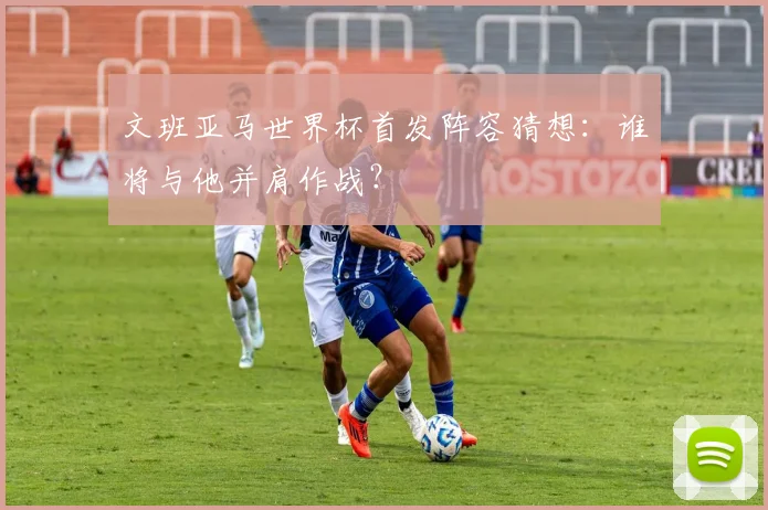 文班亚马世界杯首发阵容猜想：谁将与他并肩作战？