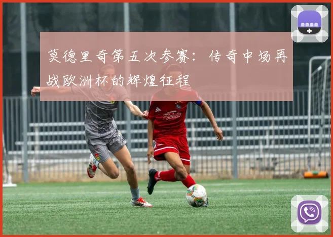 莫德里奇第五次参赛:传奇中场再战欧洲杯的辉煌征程