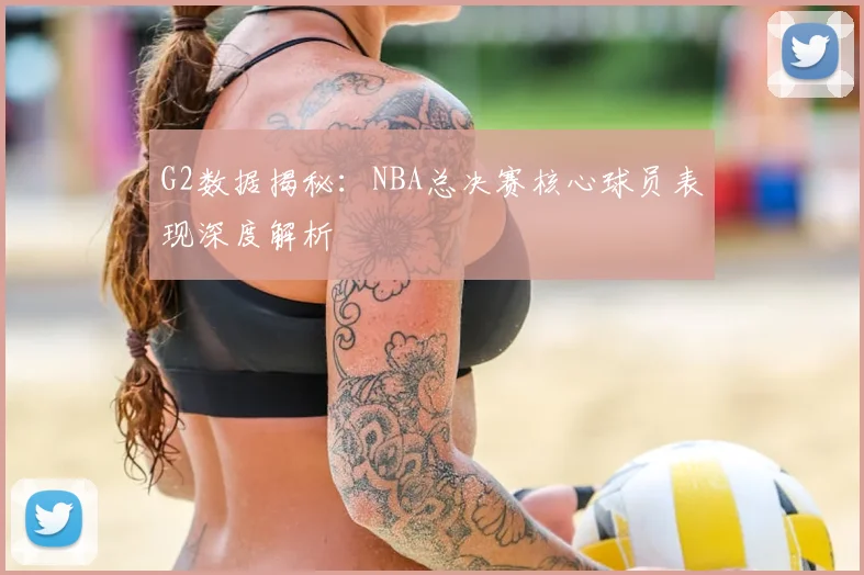 G2数据揭秘:NBA总决赛核心球员表现深度解析