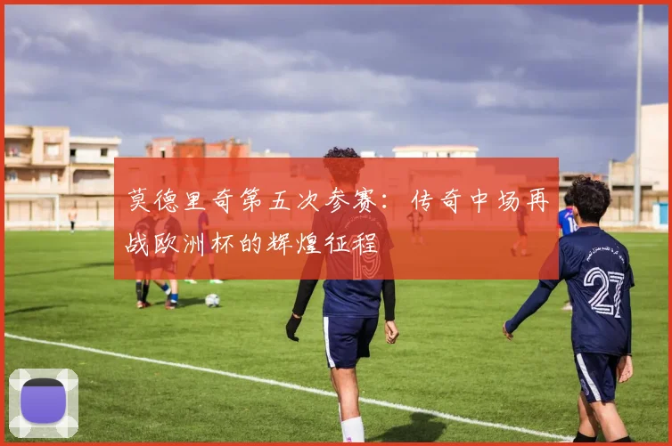 莫德里奇第五次参赛:传奇中场再战欧洲杯的辉煌征程