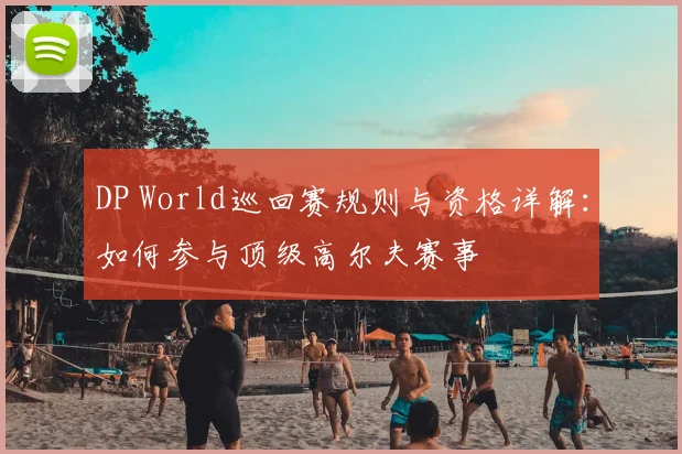 DP World巡回赛规则与资格详解：如何参与顶级高尔夫赛事