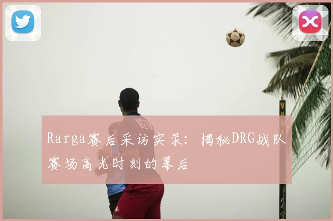 Rarga赛后采访实录：揭秘DRG战队赛场高光时刻的幕后