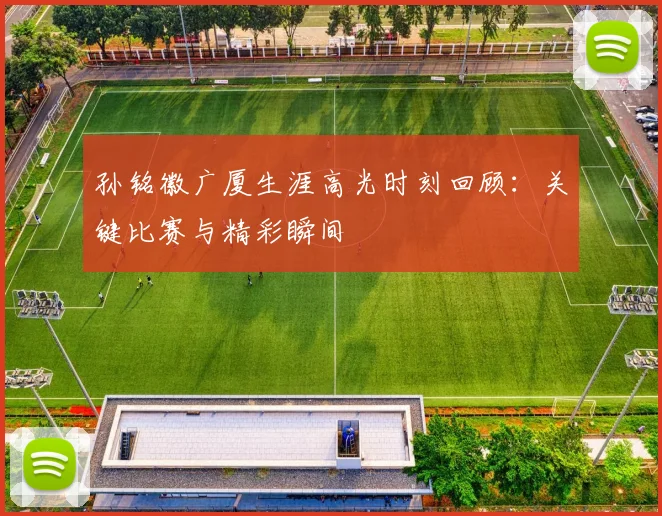 孙铭徽广厦生涯高光时刻回顾：关键比赛与精彩瞬间