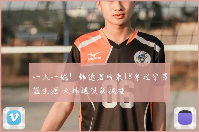 一人一城！韩德君结束18年辽宁男篮生涯 大韩退役获祝福