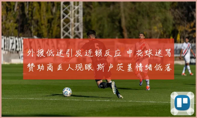 外援低迷引发连锁反应 申花球迷骂赞助商丢人现眼 斯卢茨基情绪低落
